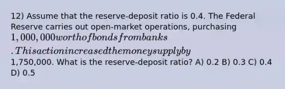 12) Assume that the reserve-deposit ratio is 0.4. The Federal Reserve carries out open-market operations, purchasing 1,000,000 worth of bonds from banks. This action increased the money supply by1,750,000. What is the reserve-deposit ratio? A) 0.2 B) 0.3 C) 0.4 D) 0.5