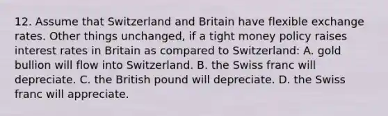 12. Assume that Switzerland and Britain have flexible exchange rates. Other things unchanged, if a tight money policy raises interest rates in Britain as compared to Switzerland: A. gold bullion will flow into Switzerland. B. the Swiss franc will depreciate. C. the British pound will depreciate. D. the Swiss franc will appreciate.