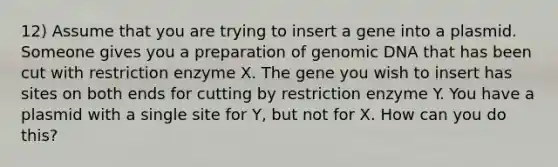 12) Assume that you are trying to insert a gene into a plasmid. Someone gives you a preparation of genomic DNA that has been cut with restriction enzyme X. The gene you wish to insert has sites on both ends for cutting by restriction enzyme Y. You have a plasmid with a single site for Y, but not for X. How can you do this?