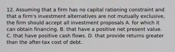 12. Assuming that a firm has no capital rationing constraint and that a firm's investment alternatives are not mutually exclusive, the firm should accept all investment proposals A. for which it can obtain financing. B. that have a positive net present value. C. that have positive cash flows. D. that provide returns greater than the after-tax cost of debt.