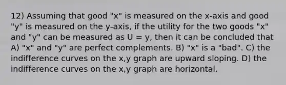 12) Assuming that good "x" is measured on the x-axis and good "y" is measured on the y-axis, if the utility for the two goods "x" and "y" can be measured as U = y, then it can be concluded that A) "x" and "y" are perfect complements. B) "x" is a "bad". C) the indifference curves on the x,y graph are upward sloping. D) the indifference curves on the x,y graph are horizontal.