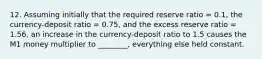 12. Assuming initially that the required reserve ratio = 0.1, the currency-deposit ratio = 0.75, and the excess reserve ratio = 1.56, an increase in the currency-deposit ratio to 1.5 causes the M1 money multiplier to ________, everything else held constant.