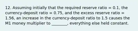 12. Assuming initially that the required reserve ratio = 0.1, the currency-deposit ratio = 0.75, and the excess reserve ratio = 1.56, an increase in the currency-deposit ratio to 1.5 causes the M1 money multiplier to ________, everything else held constant.