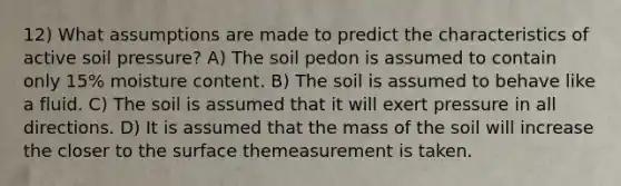 12) What assumptions are made to predict the characteristics of active soil pressure? A) The soil pedon is assumed to contain only 15% moisture content. B) The soil is assumed to behave like a fluid. C) The soil is assumed that it will exert pressure in all directions. D) It is assumed that the mass of the soil will increase the closer to the surface themeasurement is taken.