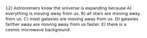 12) Astronomers know the universe is expanding because A) everything is moving away from us. B) all stars are moving away from us. C) most galaxies are moving away from us. D) galaxies farther away are moving away from us faster. E) there is a cosmic microwave background.