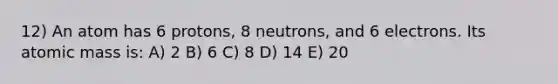 12) An atom has 6 protons, 8 neutrons, and 6 electrons. Its atomic mass is: A) 2 B) 6 C) 8 D) 14 E) 20