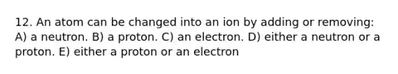 12. An atom can be changed into an ion by adding or removing: A) a neutron. B) a proton. C) an electron. D) either a neutron or a proton. E) either a proton or an electron