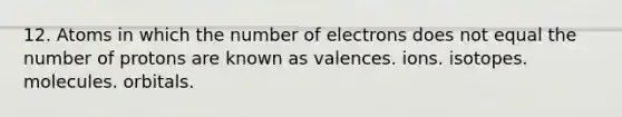 12. Atoms in which the number of electrons does not equal the number of protons are known as valences. ions. isotopes. molecules. orbitals.