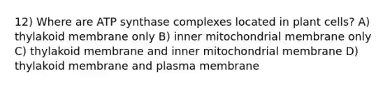 12) Where are ATP synthase complexes located in plant cells? A) thylakoid membrane only B) inner mitochondrial membrane only C) thylakoid membrane and inner mitochondrial membrane D) thylakoid membrane and plasma membrane