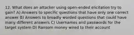 12. What does an attacker using open-ended elicitation try to gain? A) Answers to specific questions that have only one correct answer B) Answers to broadly worded questions that could have many different answers C) Usernames and passwords for the target system D) Ransom money wired to their account