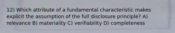 12) Which attribute of a fundamental characteristic makes explicit the assumption of the full disclosure principle? A) relevance B) materiality C) verifiability D) completeness