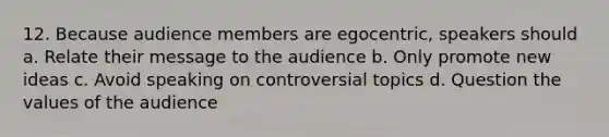 12. Because audience members are egocentric, speakers should a. Relate their message to the audience b. Only promote new ideas c. Avoid speaking on controversial topics d. Question the values of the audience