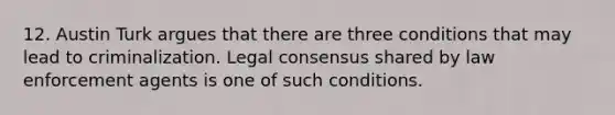 12. Austin Turk argues that there are three conditions that may lead to criminalization. Legal consensus shared by law enforcement agents is one of such conditions.