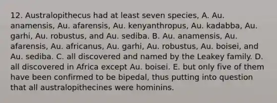 12. Australopithecus had at least seven species, A. Au. anamensis, Au. afarensis, Au. kenyanthropus, Au. kadabba, Au. garhi, Au. robustus, and Au. sediba. B. Au. anamensis, Au. afarensis, Au. africanus, Au. garhi, Au. robustus, Au. boisei, and Au. sediba. C. all discovered and named by the Leakey family. D. all discovered in Africa except Au. boisei. E. but only five of them have been confirmed to be bipedal, thus putting into question that all australopithecines were hominins.