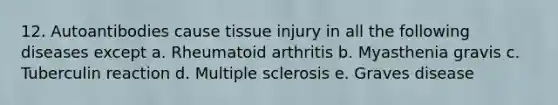 12. Autoantibodies cause tissue injury in all the following diseases except a. Rheumatoid arthritis b. Myasthenia gravis c. Tuberculin reaction d. Multiple sclerosis e. Graves disease