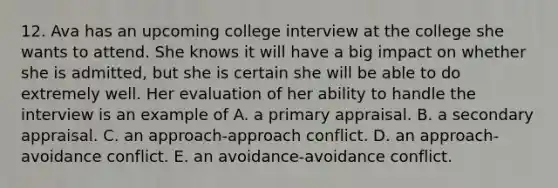 12. Ava has an upcoming college interview at the college she wants to attend. She knows it will have a big impact on whether she is admitted, but she is certain she will be able to do extremely well. Her evaluation of her ability to handle the interview is an example of A. a primary appraisal. B. a secondary appraisal. C. an approach-approach conflict. D. an approach-avoidance conflict. E. an avoidance-avoidance conflict.