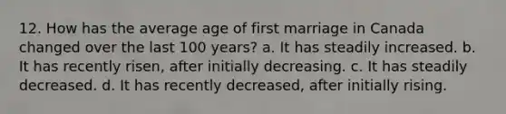 12. How has the average age of first marriage in Canada changed over the last 100 years? a. It has steadily increased. b. It has recently risen, after initially decreasing. c. It has steadily decreased. d. It has recently decreased, after initially rising.