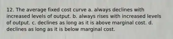 12. The average fixed cost curve a. always declines with increased levels of output. b. always rises with increased levels of output. c. declines as long as it is above marginal cost. d. declines as long as it is below marginal cost.