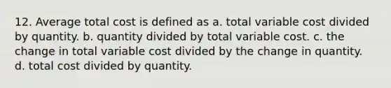 12. Average total cost is defined as a. total variable cost divided by quantity. b. quantity divided by total variable cost. c. the change in total variable cost divided by the change in quantity. d. total cost divided by quantity.