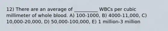 12) There are an average of __________ WBCs per cubic millimeter of whole blood. A) 100-1000, B) 4000-11,000, C) 10,000-20,000, D) 50,000-100,000, E) 1 million-3 million