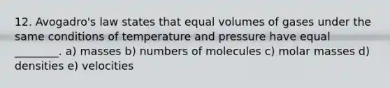 12. Avogadro's law states that equal volumes of gases under the same conditions of temperature and pressure have equal ________. a) masses b) numbers of molecules c) molar masses d) densities e) velocities