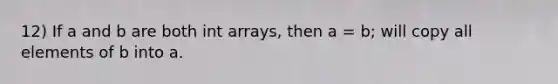 12) If a and b are both int arrays, then a = b; will copy all elements of b into a.