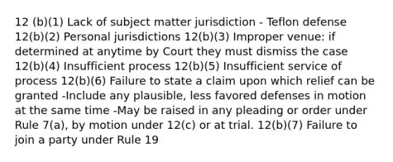 12 (b)(1) Lack of subject matter jurisdiction - Teflon defense 12(b)(2) Personal jurisdictions 12(b)(3) Improper venue: if determined at anytime by Court they must dismiss the case 12(b)(4) Insufficient process 12(b)(5) Insufficient service of process 12(b)(6) Failure to state a claim upon which relief can be granted -Include any plausible, less favored defenses in motion at the same time -May be raised in any pleading or order under Rule 7(a), by motion under 12(c) or at trial. 12(b)(7) Failure to join a party under Rule 19