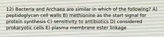 12) Bacteria and Archaea are similar in which of the following? A) peptidoglycan cell walls B) methionine as the start signal for protein synthesis C) sensitivity to antibiotics D) considered prokaryotic cells E) plasma membrane ester linkage