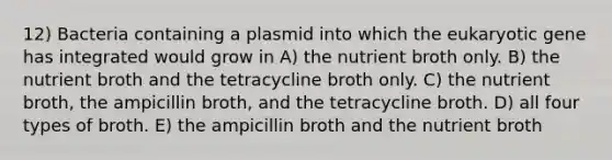 12) Bacteria containing a plasmid into which the eukaryotic gene has integrated would grow in A) the nutrient broth only. B) the nutrient broth and the tetracycline broth only. C) the nutrient broth, the ampicillin broth, and the tetracycline broth. D) all four types of broth. E) the ampicillin broth and the nutrient broth