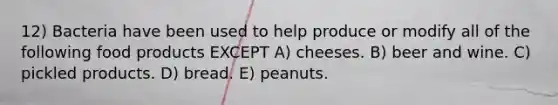 12) Bacteria have been used to help produce or modify all of the following food products EXCEPT A) cheeses. B) beer and wine. C) pickled products. D) bread. E) peanuts.