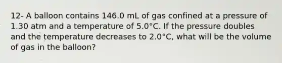 12- A balloon contains 146.0 mL of gas confined at a pressure of 1.30 atm and a temperature of 5.0°C. If the pressure doubles and the temperature decreases to 2.0°C, what will be the volume of gas in the balloon?