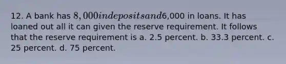 12. A bank has 8,000 in deposits and6,000 in loans. It has loaned out all it can given the reserve requirement. It follows that the reserve requirement is a. 2.5 percent. b. 33.3 percent. c. 25 percent. d. 75 percent.