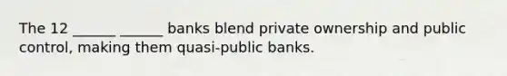 The 12 ______ ______ banks blend private ownership and public control, making them quasi-public banks.