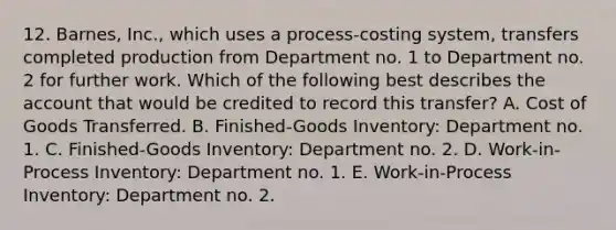 12. Barnes, Inc., which uses a process-costing system, transfers completed production from Department no. 1 to Department no. 2 for further work. Which of the following best describes the account that would be credited to record this transfer? A. Cost of Goods Transferred. B. Finished-Goods Inventory: Department no. 1. C. Finished-Goods Inventory: Department no. 2. D. Work-in-Process Inventory: Department no. 1. E. Work-in-Process Inventory: Department no. 2.