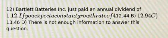 12) Bartlett Batteries Inc. just paid an annual dividend of 1.12. If you expect a constant growth rate of 4% and have a required rate of return of 13%, what is the current stock price according to the constant growth dividend model? A)12.44 B) 12.94 C)13.46 D) There is not enough information to answer this question.