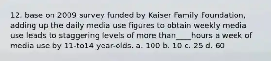 12. base on 2009 survey funded by Kaiser Family Foundation, adding up the daily media use figures to obtain weekly media use leads to staggering levels of more than____hours a week of media use by 11-to14 year-olds. a. 100 b. 10 c. 25 d. 60