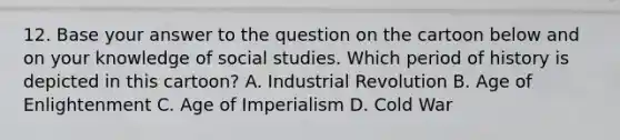 12. Base your answer to the question on the cartoon below and on your knowledge of social studies. Which period of history is depicted in this cartoon? A. Industrial Revolution B. Age of Enlightenment C. Age of Imperialism D. Cold War