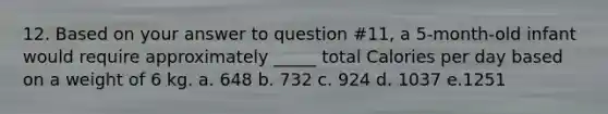 12. Based on your answer to question #11, a 5-month-old infant would require approximately _____ total Calories per day based on a weight of 6 kg. a. 648 b. 732 c. 924 d. 1037 e.1251