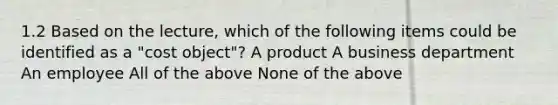 1.2 Based on the lecture, which of the following items could be identified as a "cost object"? A product A business department An employee All of the above None of the above