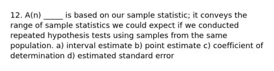 12. A(n) _____ is based on our sample statistic; it conveys the range of sample statistics we could expect if we conducted repeated hypothesis tests using samples from the same population. a) interval estimate b) point estimate c) coefficient of determination d) estimated standard error