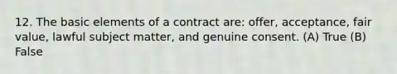 12. The basic elements of a contract are: offer, acceptance, fair value, lawful subject matter, and genuine consent. (A) True (B) False