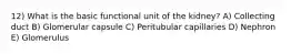 12) What is the basic functional unit of the kidney? A) Collecting duct B) Glomerular capsule C) Peritubular capillaries D) Nephron E) Glomerulus