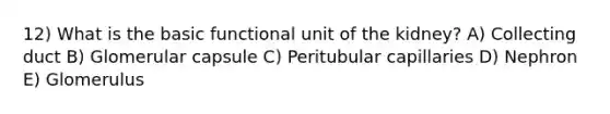 12) What is the basic functional unit of the kidney? A) Collecting duct B) Glomerular capsule C) Peritubular capillaries D) Nephron E) Glomerulus