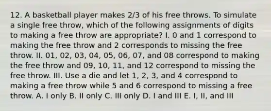 12. A basketball player makes 2/3 of his free throws. To simulate a single free throw, which of the following assignments of digits to making a free throw are appropriate? I. 0 and 1 correspond to making the free throw and 2 corresponds to missing the free throw. II. 01, 02, 03, 04, 05, 06, 07, and 08 correspond to making the free throw and 09, 10, 11, and 12 correspond to missing the free throw. III. Use a die and let 1, 2, 3, and 4 correspond to making a free throw while 5 and 6 correspond to missing a free throw. A. I only B. II only C. III only D. I and III E. I, II, and III