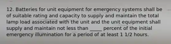 12. Batteries for unit equipment for emergency systems shall be of suitable rating and capacity to supply and maintain the total lamp load associated with the unit and the unit equipment shall supply and maintain not <a href='https://www.questionai.com/knowledge/k7BtlYpAMX-less-than' class='anchor-knowledge'>less than</a> _____ percent of the initial emergency illumination for a period of at least 1 1/2 hours.