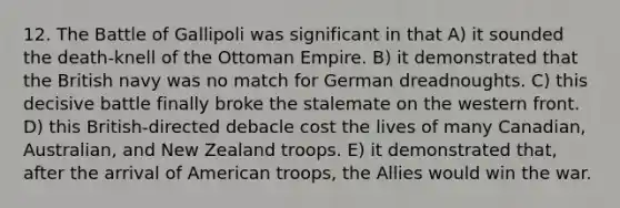 12. The Battle of Gallipoli was significant in that A) it sounded the death-knell of the Ottoman Empire. B) it demonstrated that the British navy was no match for German dreadnoughts. C) this decisive battle finally broke the stalemate on the western front. D) this British-directed debacle cost the lives of many Canadian, Australian, and New Zealand troops. E) it demonstrated that, after the arrival of American troops, the Allies would win the war.