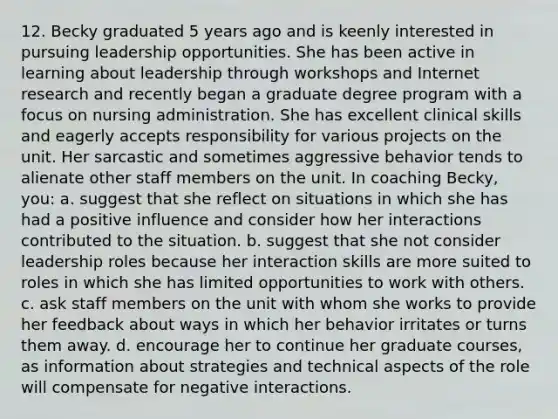 12. Becky graduated 5 years ago and is keenly interested in pursuing leadership opportunities. She has been active in learning about leadership through workshops and Internet research and recently began a graduate degree program with a focus on nursing administration. She has excellent clinical skills and eagerly accepts responsibility for various projects on the unit. Her sarcastic and sometimes aggressive behavior tends to alienate other staff members on the unit. In coaching Becky, you: a. suggest that she reflect on situations in which she has had a positive influence and consider how her interactions contributed to the situation. b. suggest that she not consider leadership roles because her interaction skills are more suited to roles in which she has limited opportunities to work with others. c. ask staff members on the unit with whom she works to provide her feedback about ways in which her behavior irritates or turns them away. d. encourage her to continue her graduate courses, as information about strategies and technical aspects of the role will compensate for negative interactions.