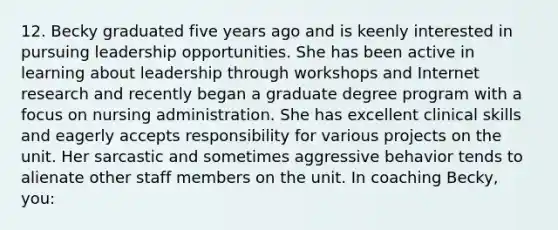 12. Becky graduated five years ago and is keenly interested in pursuing leadership opportunities. She has been active in learning about leadership through workshops and Internet research and recently began a graduate degree program with a focus on nursing administration. She has excellent clinical skills and eagerly accepts responsibility for various projects on the unit. Her sarcastic and sometimes aggressive behavior tends to alienate other staff members on the unit. In coaching Becky, you: