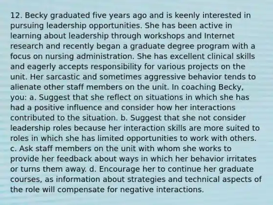12. Becky graduated five years ago and is keenly interested in pursuing leadership opportunities. She has been active in learning about leadership through workshops and Internet research and recently began a graduate degree program with a focus on nursing administration. She has excellent clinical skills and eagerly accepts responsibility for various projects on the unit. Her sarcastic and sometimes aggressive behavior tends to alienate other staff members on the unit. In coaching Becky, you: a. Suggest that she reflect on situations in which she has had a positive influence and consider how her interactions contributed to the situation. b. Suggest that she not consider leadership roles because her interaction skills are more suited to roles in which she has limited opportunities to work with others. c. Ask staff members on the unit with whom she works to provide her feedback about ways in which her behavior irritates or turns them away. d. Encourage her to continue her graduate courses, as information about strategies and technical aspects of the role will compensate for negative interactions.
