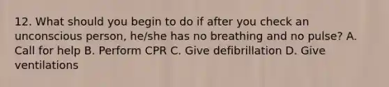 12. What should you begin to do if after you check an unconscious person, he/she has no breathing and no pulse? A. Call for help B. Perform CPR C. Give defibrillation D. Give ventilations